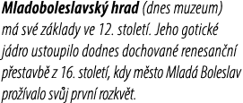Mladoboleslavsk hrad (dnes muzeum) m  sv  z klady ve 12. stolet . Jeho gotick  j dro ustoupilo dodnes dochovan  rene...